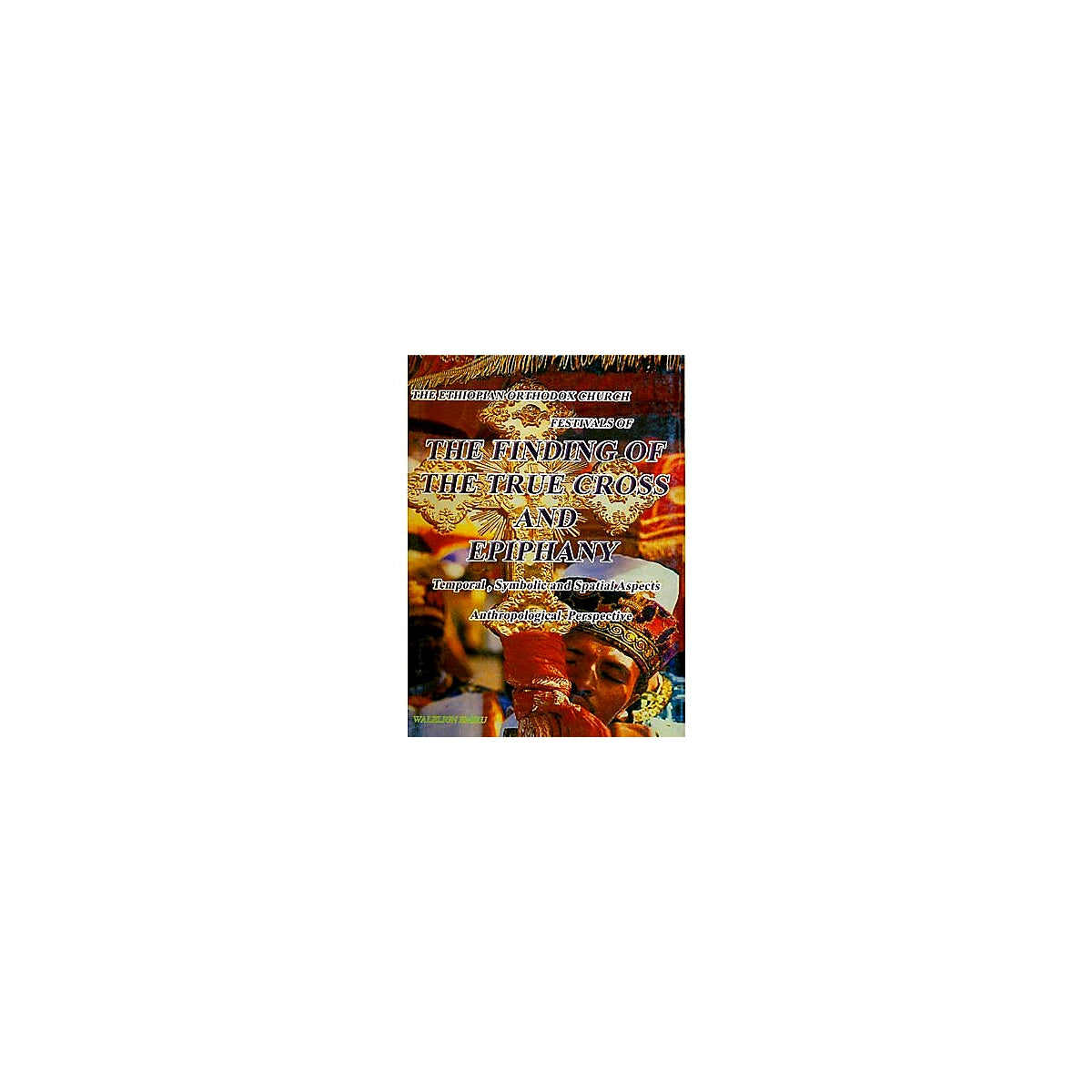 THE ETHIOPIAN ORTHODOX CHURCH FESTIVALS OF THE FINDINGS OF THE TRUE CROSS AND EPIPHANY (Temporal,Symbolical and Spatial Aspec